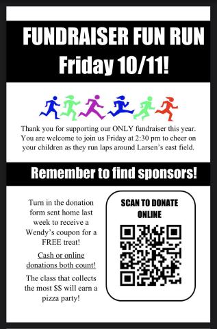 Our PTA Fundraiser FUN RUN is coming up on Friday, October 11th at 2:30 PM! Don't forget to turn in your donation form-- both cash and online donations count, so you can do either one!  Each student who turns in a donation form will get a Wendy's coupon for a free treat! And the class that collects the most $$ will earn a pizza party! This is the only fundraiser our PTA does each year and every single dollar is used to support our school! Click here to donate online: https://larsen.givebacks.com/store?limit