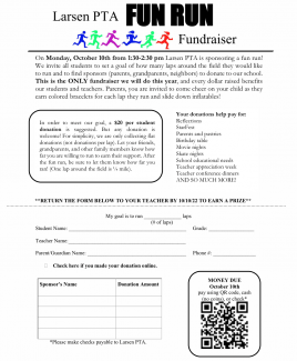 On Monday, October 10th from 1:30-2:30 pm Larsen PTA is sponsoring a fun run! We invite all students to set a goal of how many laps around the field they would like to run and to find sponsors (parents, grandparents, neighbors) to donate to our school. This is the ONLY fundraiser we will do this year, and every dollar raised benefits our students and teachers. Parents, you are invited to come cheer on your child as they earn colored bracelets for each lap they run and slide down inflatables! 